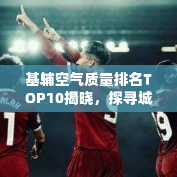 基辅空气质量排名TOP10揭晓，探寻城市呼吸新鲜空气之巅