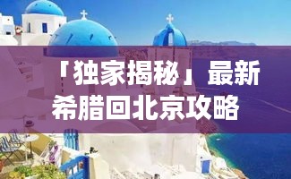 「独家揭秘」最新希腊回北京攻略全攻略,让你轻松畅游!