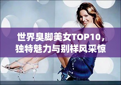 世界臭脚美女TOP10,独特魅力与别样风采惊艳世人