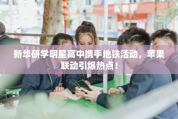 新华研学明星高中携手地铁活动，苹果联动引爆热点！