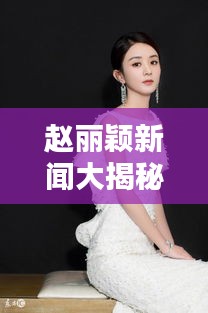 赵丽颖新闻大揭秘，最新头条独家报道！