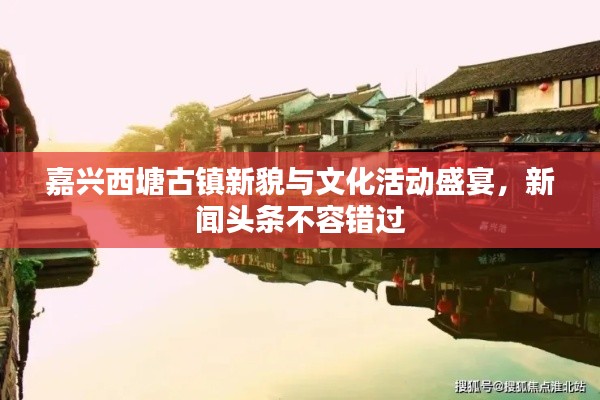 嘉兴西塘古镇新貌与文化活动盛宴,新闻头条不容错过