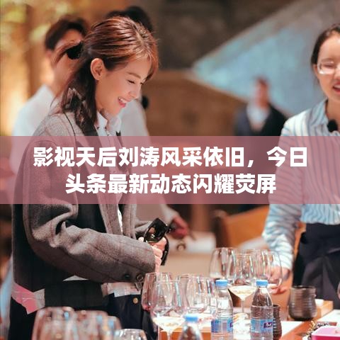 影视天后刘涛风采依旧,今日头条最新动态闪耀荧屏