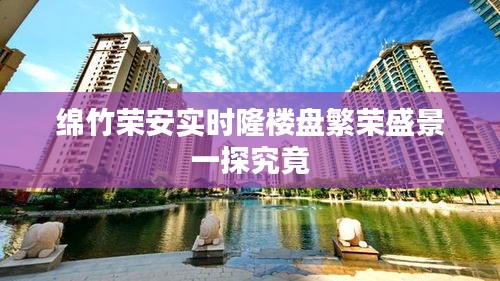 绵竹荣安实时隆楼盘繁荣盛景一探究竟