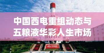中国西电重组动态与五粮液华彩人生市场趋势分析