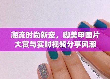 潮流时尚新宠，脚美甲图片大赏与实时视频分享风潮