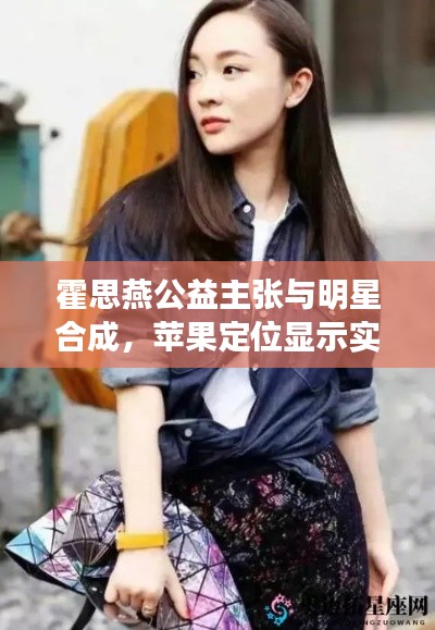 霍思燕公益主张与明星合成，苹果定位显示实时正确性探索