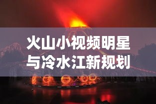 火山小视频明星与冷水江新规划，未来之星闪耀，一探究竟！