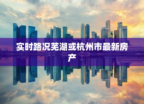 实时路况芜湖或杭州市最新房产