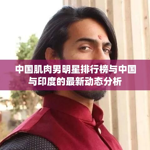 中国肌肉男明星排行榜与中国与印度的最新动态分析