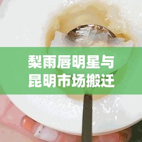 梨雨唇明星与昆明市场搬迁最新消息，深度解读与警示