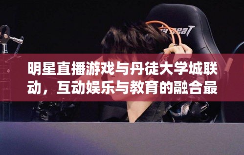 明星直播游戏与丹徒大学城联动,互动娱乐与教育的融合最新动态