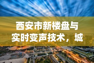 西安市新楼盘与实时变声技术,城市发展与科技新潮的完美结合
