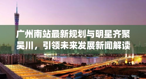 广州南站最新规划与明星齐聚吴川,引领未来发展新闻解读