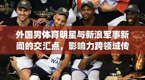 外国男体育明星与新浪军事新闻的交汇点,影响力跨领域传播深度解析