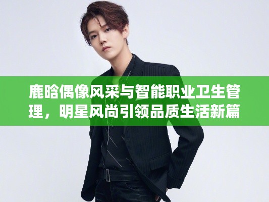 鹿晗偶像风采与智能职业卫生管理,明星风尚引领品质生活新篇章