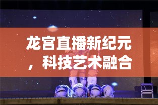 龙宫直播新纪元，科技艺术融合，品质生活的便捷之旅