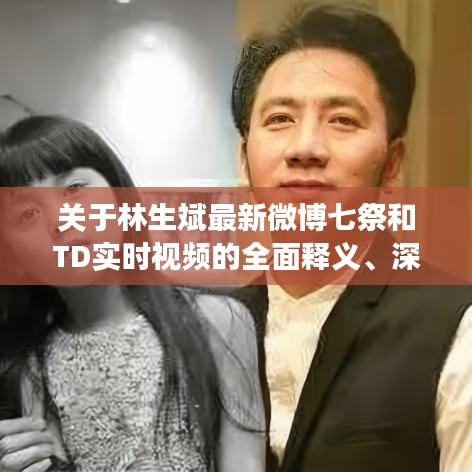 关于林生斌最新微博七祭和TD实时视频的全面释义、深度解读及虚假宣传风险预警