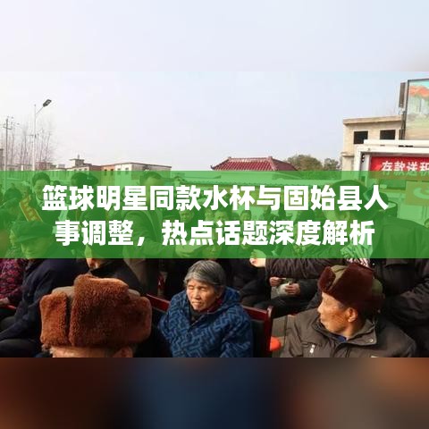篮球明星同款水杯与固始县人事调整，热点话题深度解析