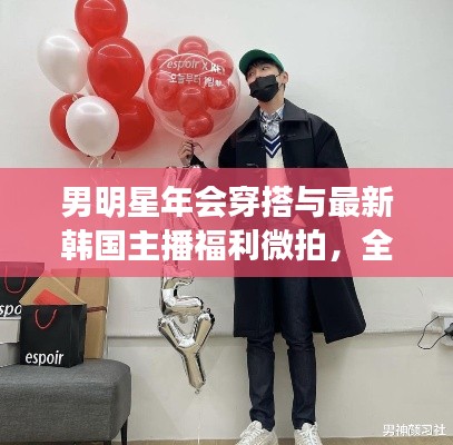 男明星年会穿搭与最新韩国主播福利微拍,全面解析与警惕虚假宣传