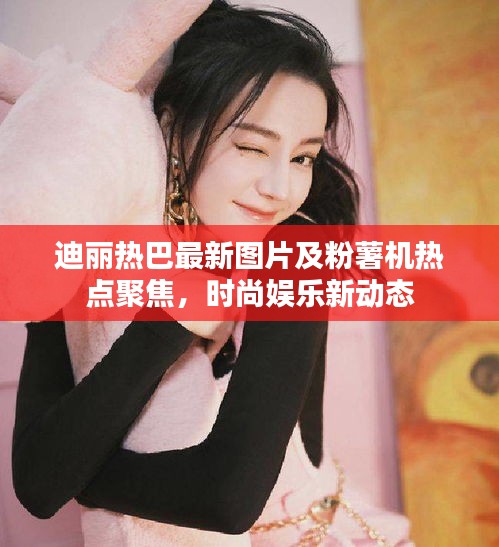 迪丽热巴最新图片及粉薯机热点聚焦，时尚娱乐新动态