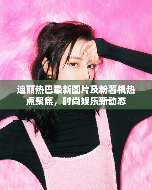 迪丽热巴最新图片及粉薯机热点聚焦,时尚娱乐新动态