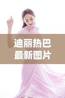 迪丽热巴最新图片及粉薯机热点聚焦,时尚娱乐新动态