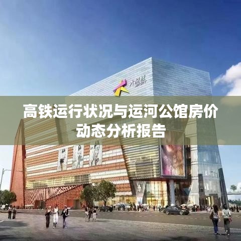 高铁运行状况与运河公馆房价动态分析报告