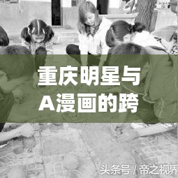 重庆明星与A漫画的跨界碰撞,创意火花四溅