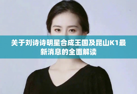 关于刘诗诗明星合成王国及昆山K1最新消息的全面解读