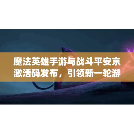 魔法英雄手游与战斗平安京激活码发布,引领新一轮游戏风潮