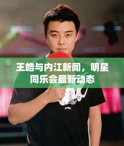 王皓与内江新闻,明星同乐会最新动态