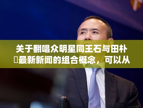 关于翻唱众明星同王石与田朴琤最新新闻的组合概念,可以从多个角度进行深入阐述,包括定义、内涵、专家级见解、操作指南以及防范虚假宣传等方面。