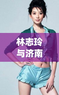 林志玲与济南区域划分新篇章，明星潜皇规则下的新焦点