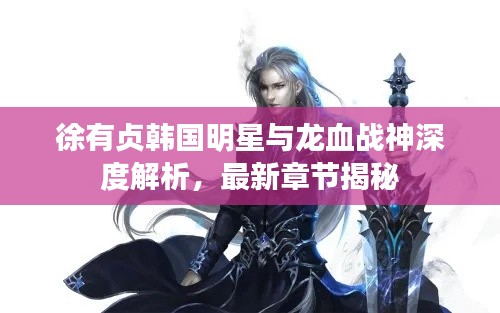 徐有贞韩国明星与龙血战神深度解析，最新章节揭秘