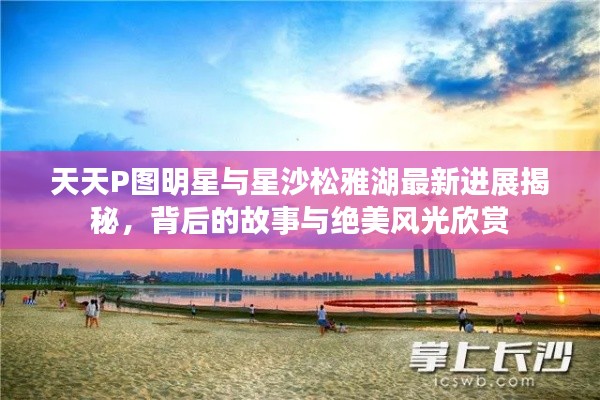 天天P图明星与星沙松雅湖最新进展揭秘，背后的故事与绝美风光欣赏