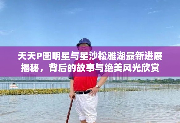 天天P图明星与星沙松雅湖最新进展揭秘,背后的故事与绝美风光欣赏