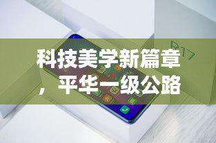 科技美学新篇章,平华一级公路最新动态与实时推送技术,便捷生活瞬间实现