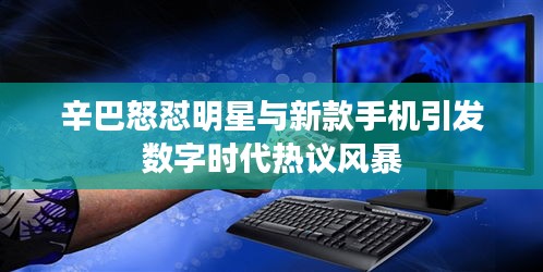 辛巴怒怼明星与新款手机引发数字时代热议风暴