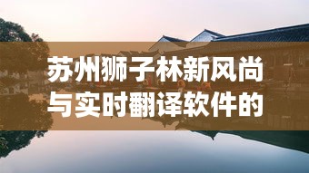 苏州狮子林新风尚与实时翻译软件的崛起，观察、思考、前行之道