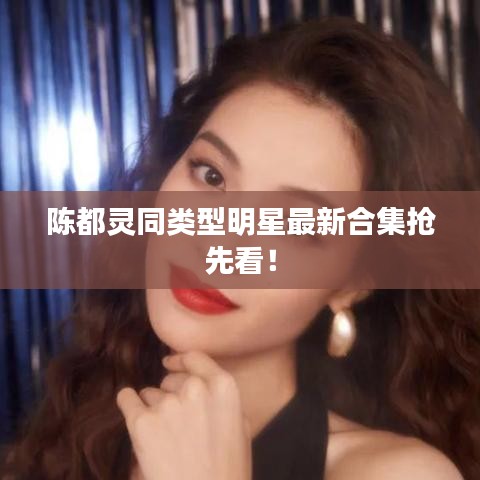 陈都灵同类型明星最新合集抢先看！