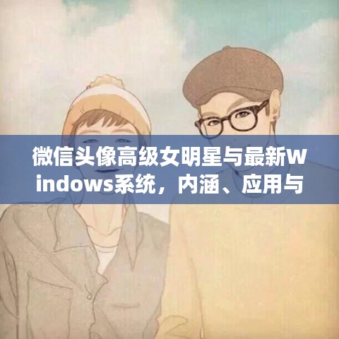 微信头像高级女明星与最新Windows系统，内涵、应用与防范