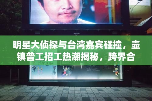 明星大侦探与台湾嘉宾碰撞,壶镇普工招工热潮揭秘,跨界合作与就业新动向