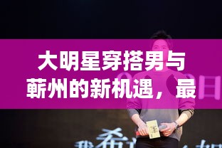 大明星穿搭男与蕲州的新机遇,最新招聘热潮揭秘