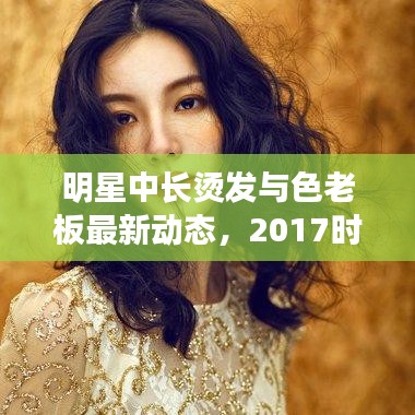 明星中长烫发与色老板最新动态,2017时尚潮流解析报告