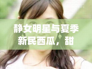 静女明星与夏季新民西瓜,甜蜜魅力与最新价格揭秘