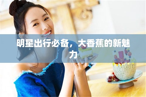 明星出行必备,大香蕉的新魅力