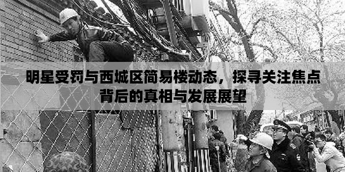 明星受罚与西城区简易楼动态,探寻关注焦点背后的真相与发展展望