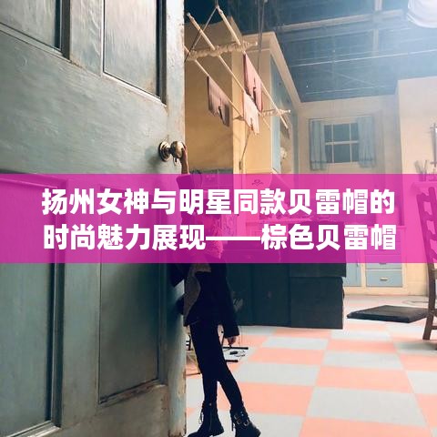 扬州女神与明星同款贝雷帽的时尚魅力展现——棕色贝雷帽的潮流之选