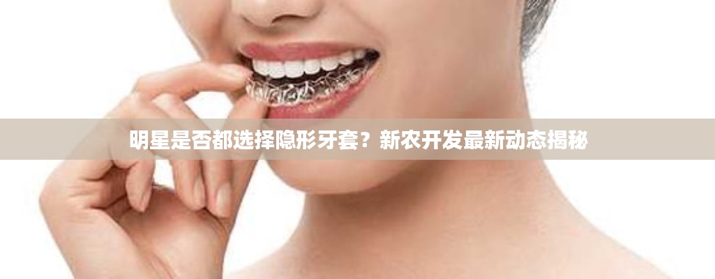 明星是否都选择隐形牙套?新农开发最新动态揭秘